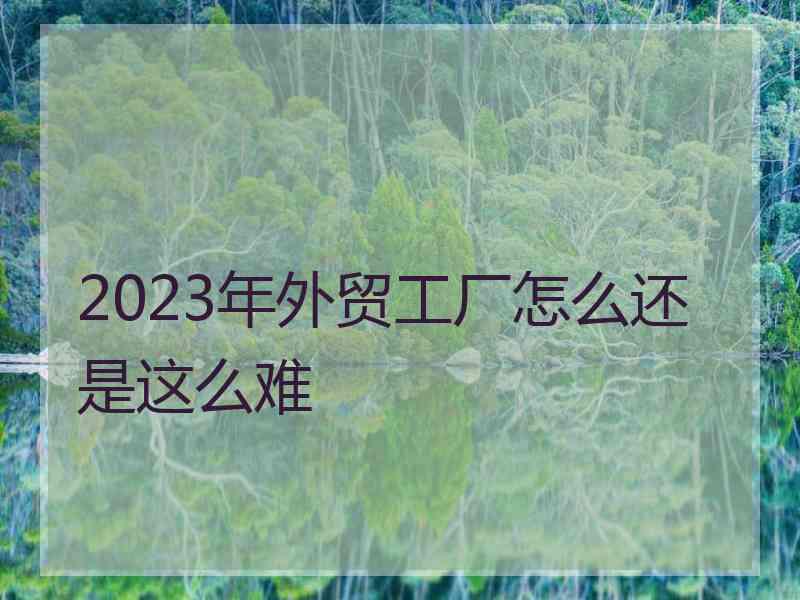 2023年外贸工厂怎么还是这么难