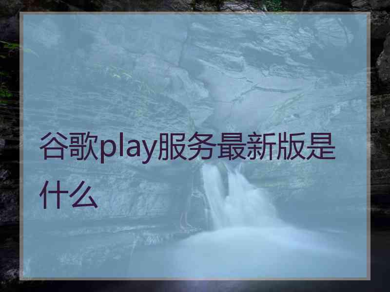 谷歌play服务最新版是什么