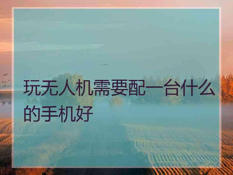 玩无人机需要配一台什么的手机好