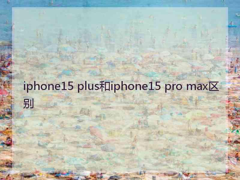 iphone15 plus和iphone15 pro max区别