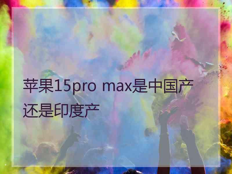 苹果15pro max是中国产还是印度产