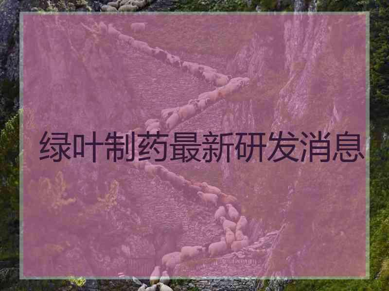 绿叶制药最新研发消息