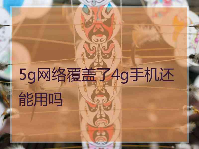 5g网络覆盖了4g手机还能用吗