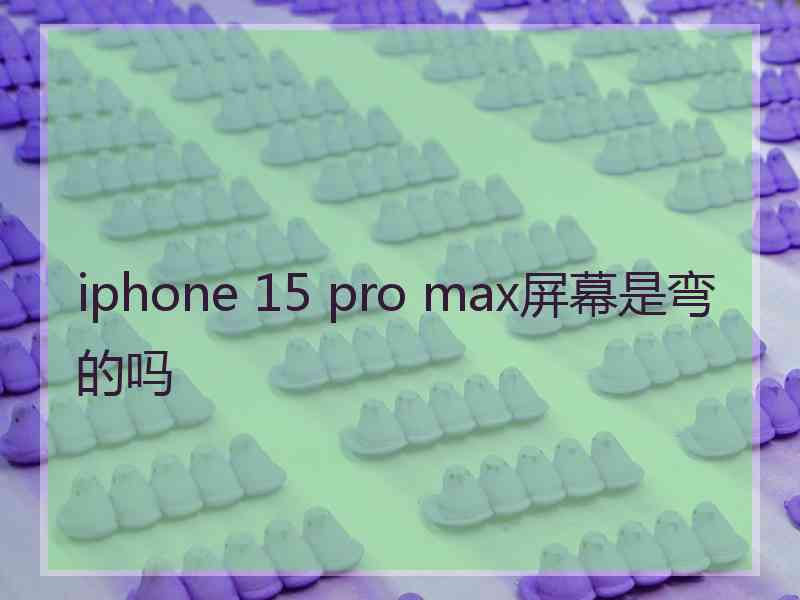 iphone 15 pro max屏幕是弯的吗