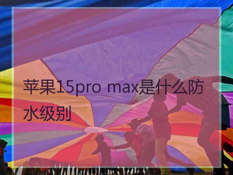 苹果15pro max是什么防水级别