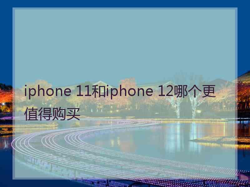 iphone 11和iphone 12哪个更值得购买