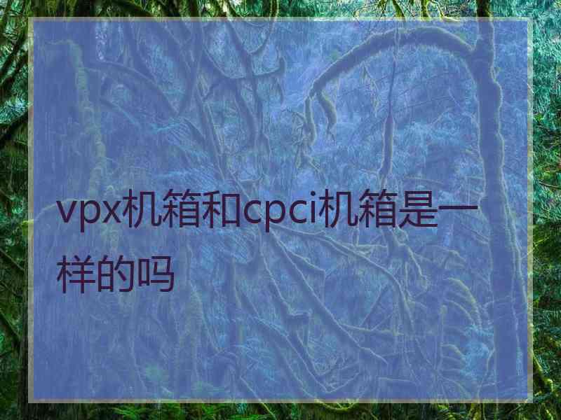 vpx机箱和cpci机箱是一样的吗