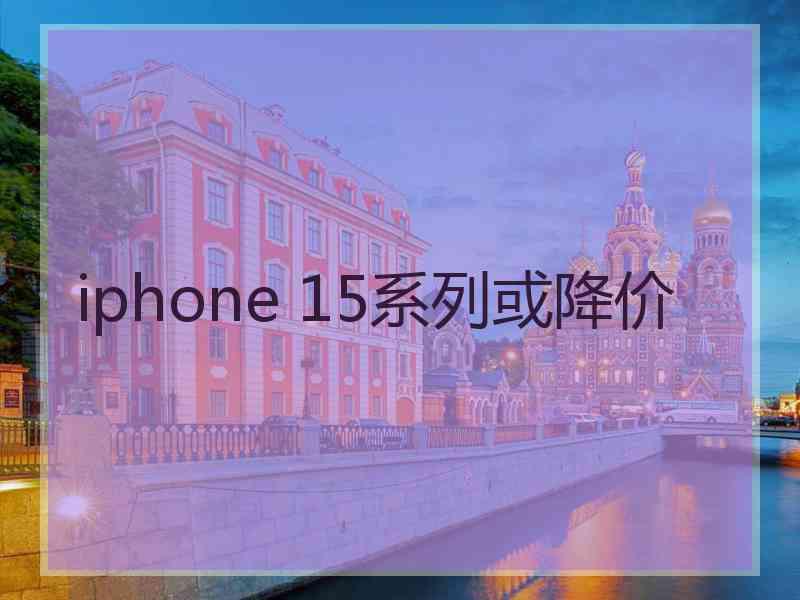 iphone 15系列或降价