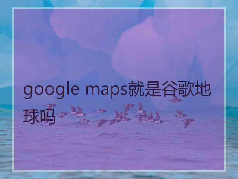 google maps就是谷歌地球吗