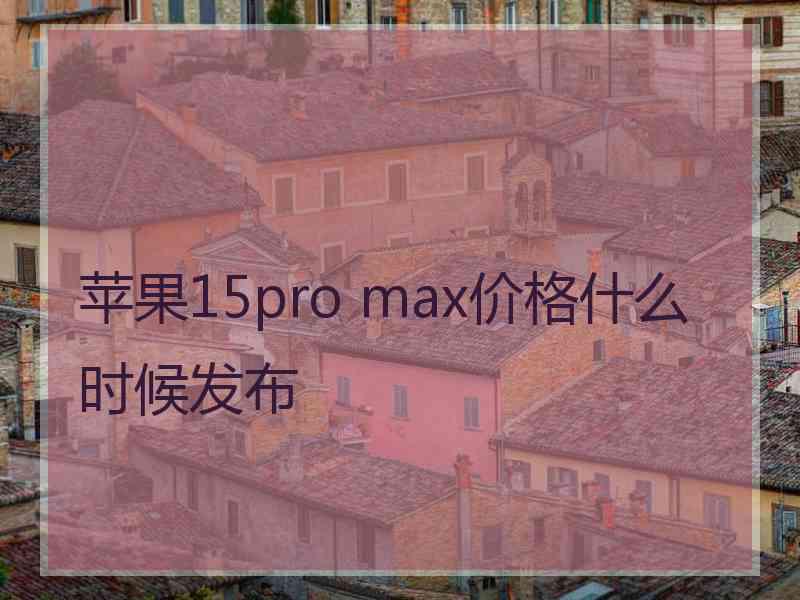 苹果15pro max价格什么时候发布