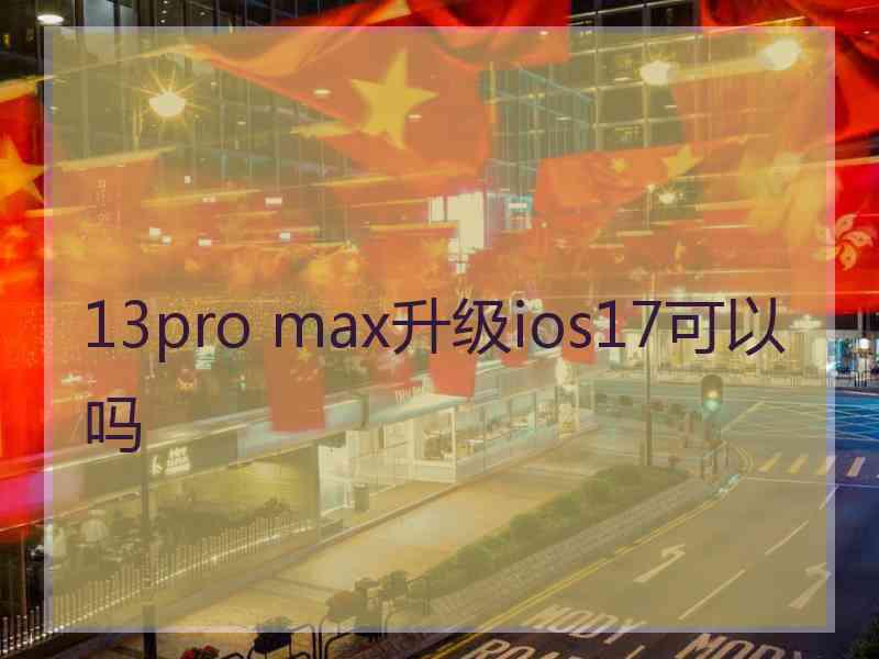 13pro max升级ios17可以吗