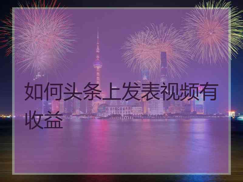 如何头条上发表视频有收益