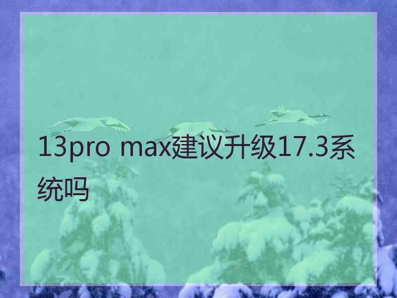 13pro max建议升级17.3系统吗