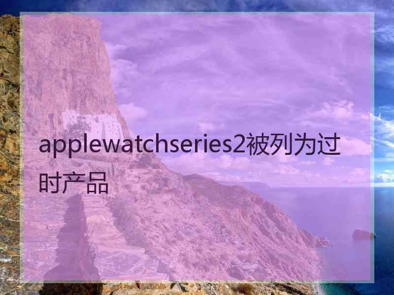 applewatchseries2被列为过时产品