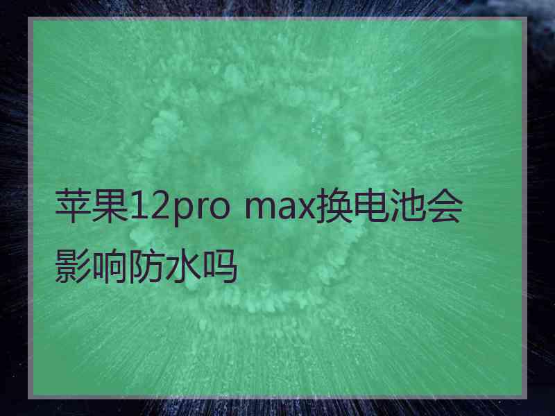 苹果12pro max换电池会影响防水吗