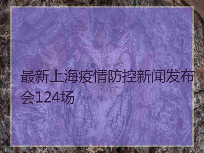 最新上海疫情防控新闻发布会124场