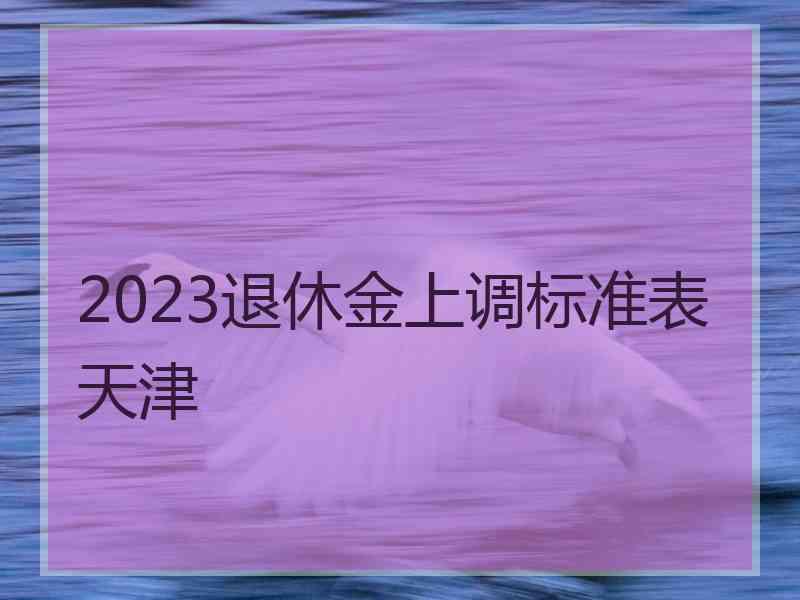 2023退休金上调标准表天津