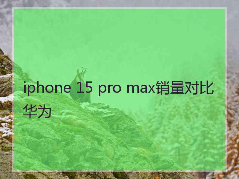 iphone 15 pro max销量对比华为