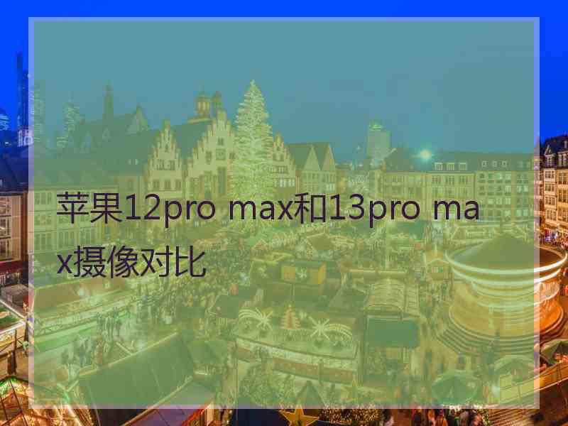 苹果12pro max和13pro max摄像对比