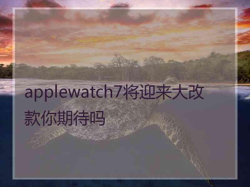 applewatch7将迎来大改款你期待吗