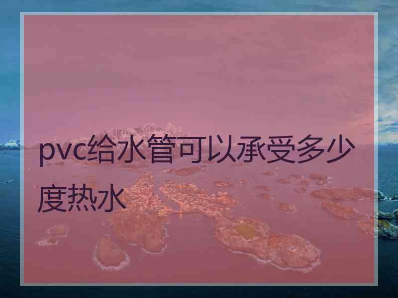 pvc给水管可以承受多少度热水