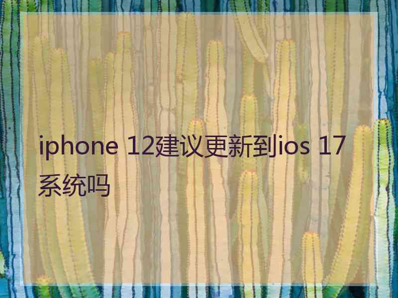 iphone 12建议更新到ios 17系统吗