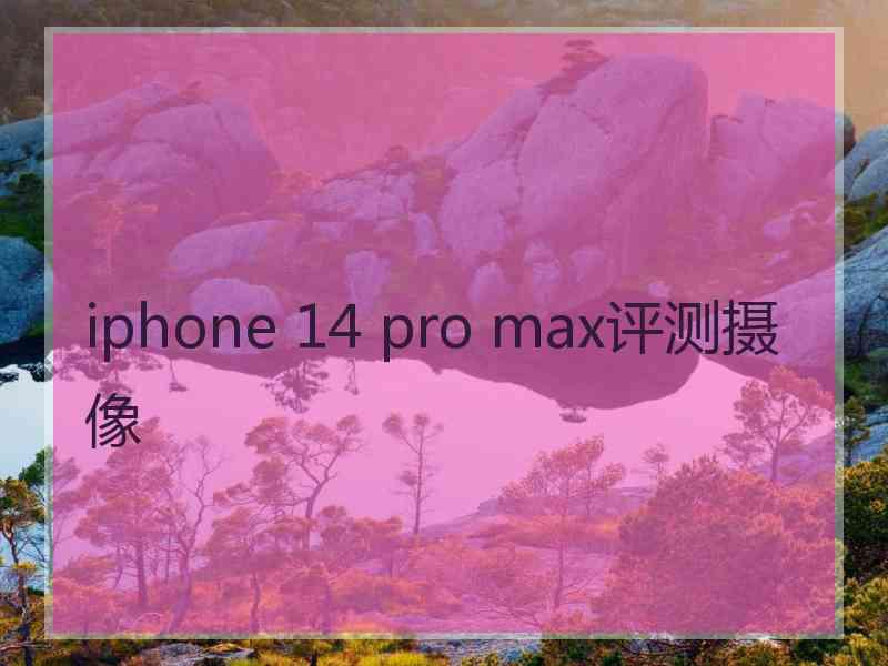 iphone 14 pro max评测摄像