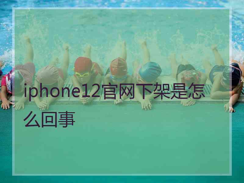 iphone12官网下架是怎么回事