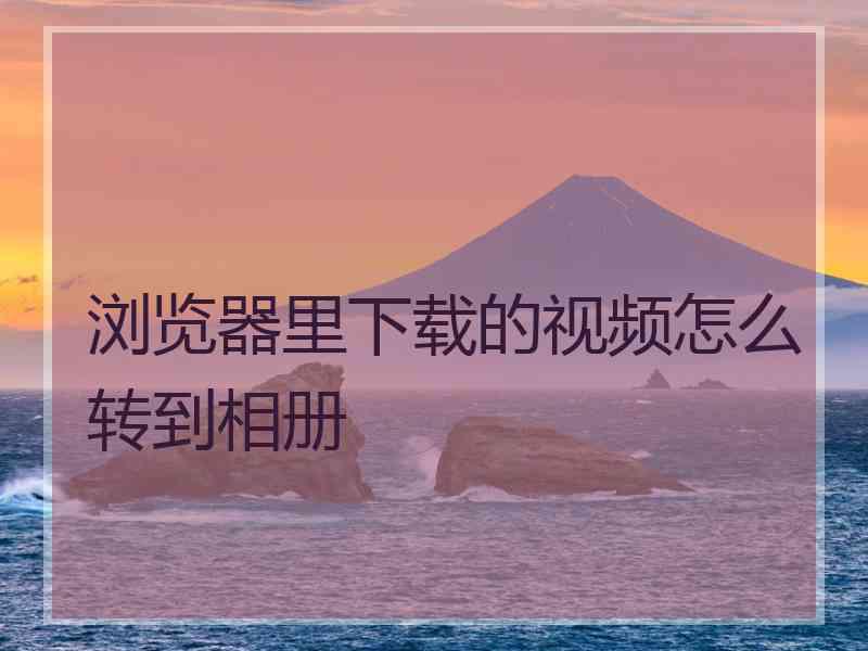 浏览器里下载的视频怎么转到相册