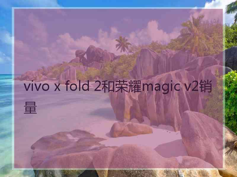 vivo x fold 2和荣耀magic v2销量