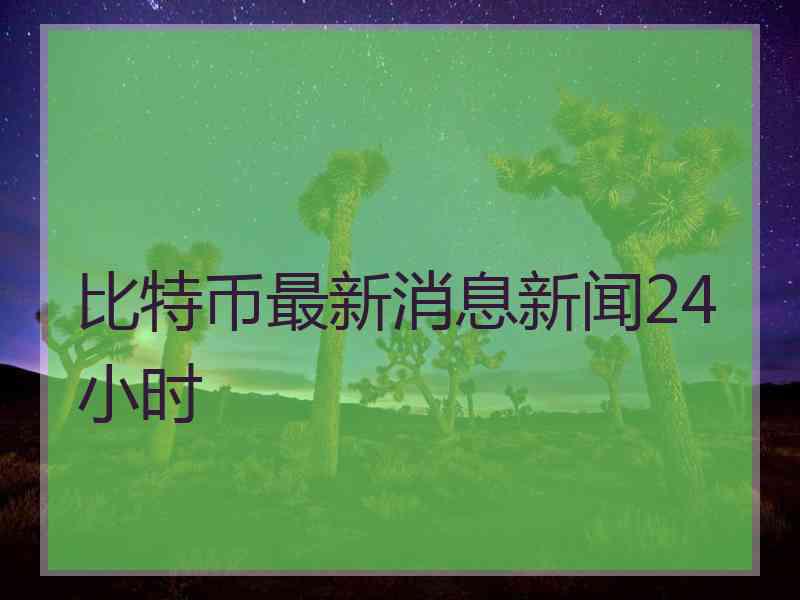 比特币最新消息新闻24小时