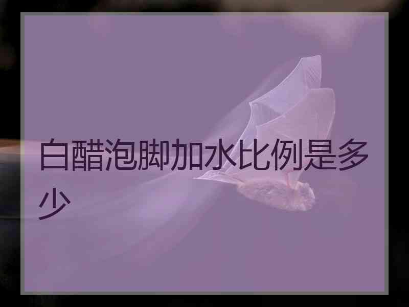 白醋泡脚加水比例是多少