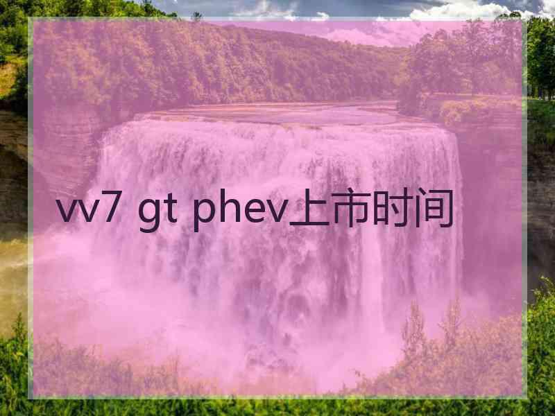 vv7 gt phev上市时间