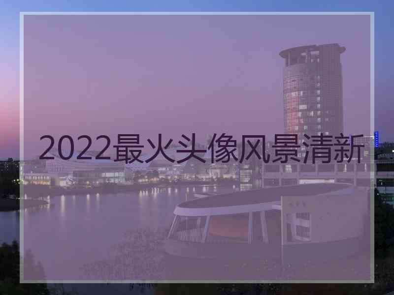 2022最火头像风景清新