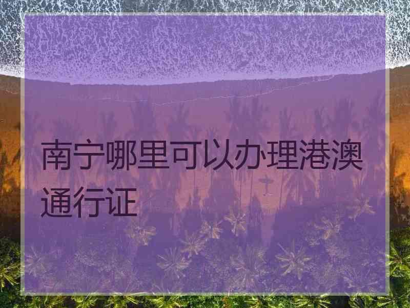 南宁哪里可以办理港澳通行证