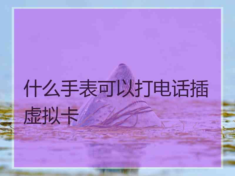 什么手表可以打电话插虚拟卡