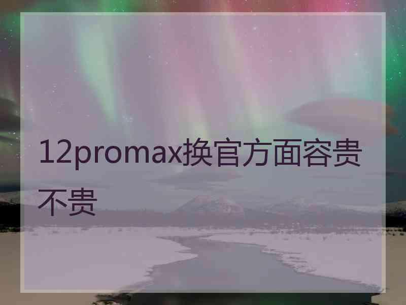 12promax换官方面容贵不贵