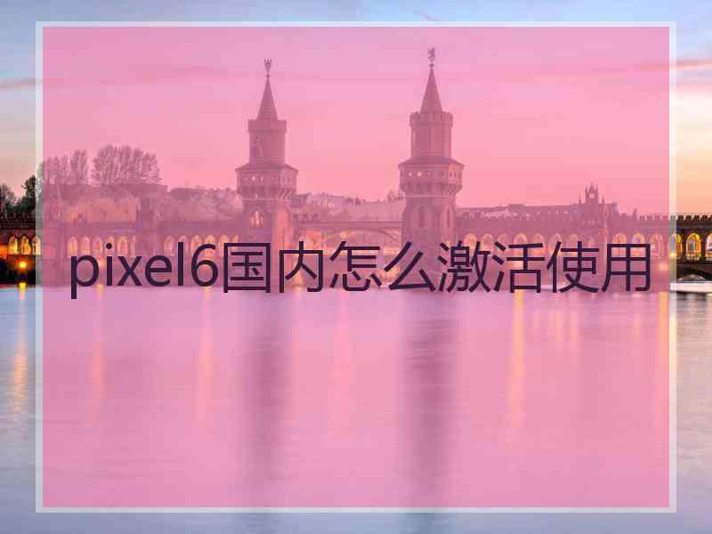 pixel6国内怎么激活使用