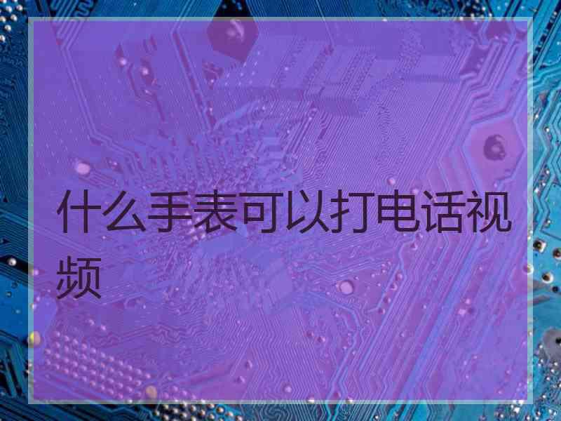 什么手表可以打电话视频