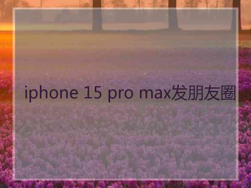 iphone 15 pro max发朋友圈