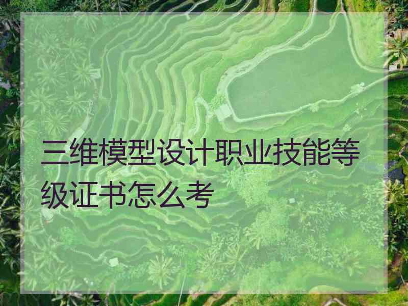 三维模型设计职业技能等级证书怎么考