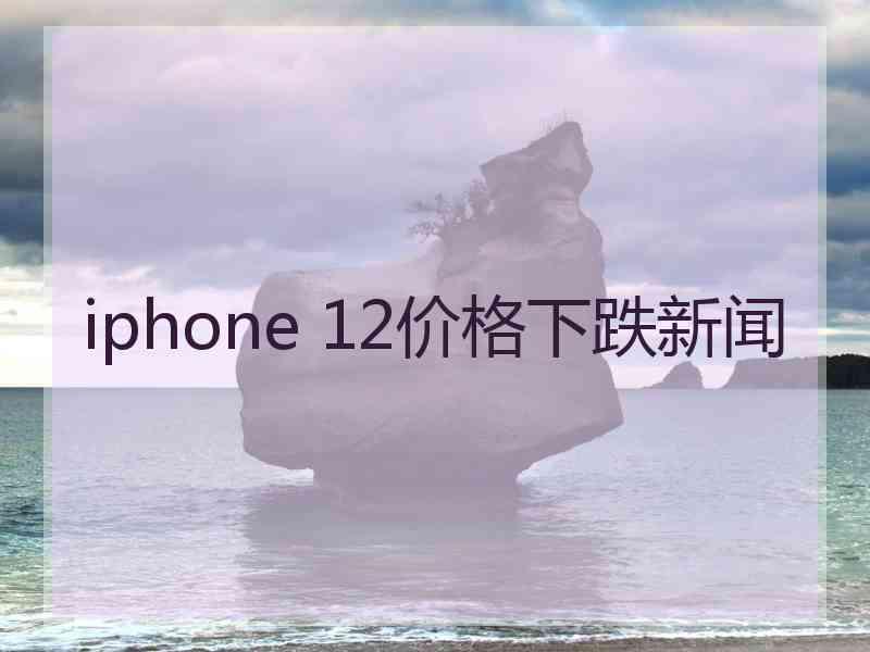 iphone 12价格下跌新闻