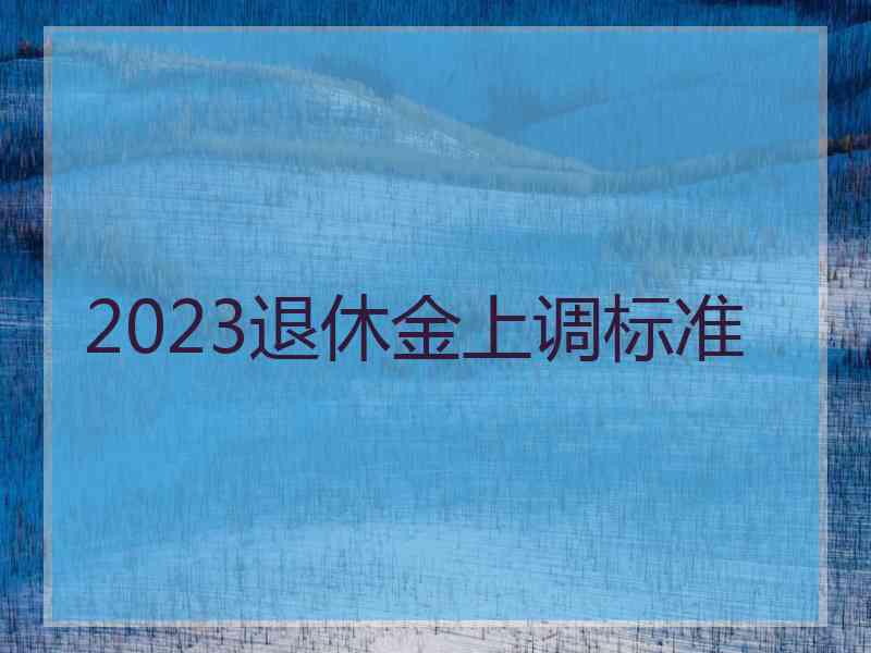 2023退休金上调标准