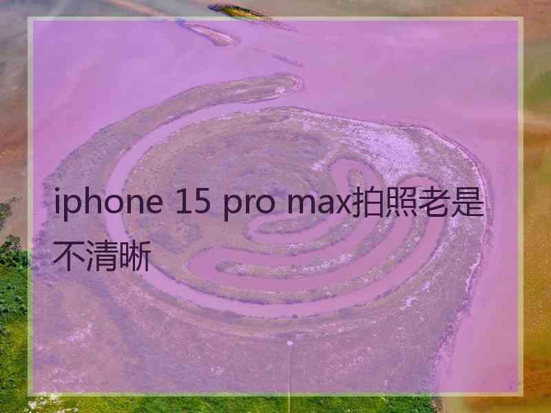 iphone 15 pro max拍照老是不清晰