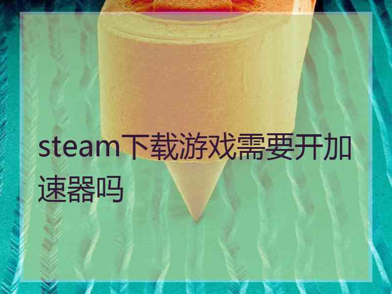 steam下载游戏需要开加速器吗