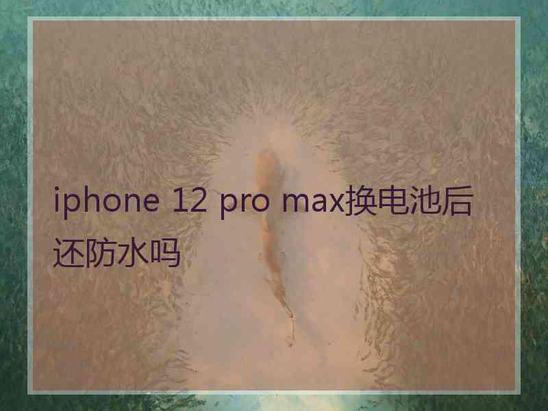 iphone 12 pro max换电池后还防水吗