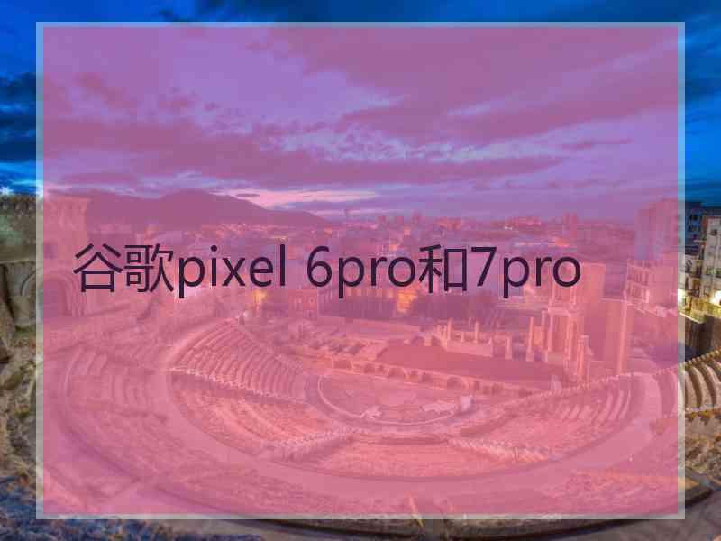 谷歌pixel 6pro和7pro