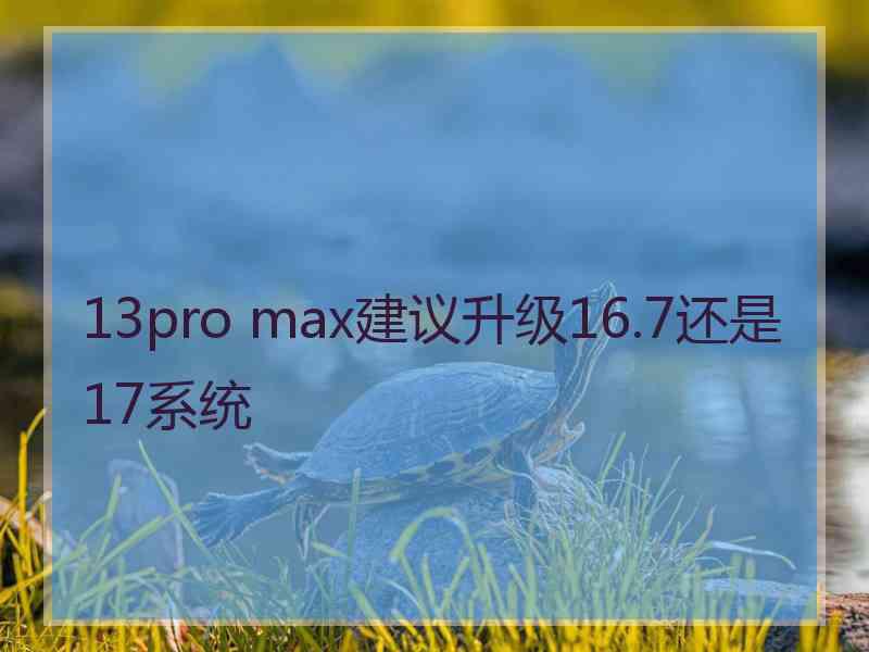 13pro max建议升级16.7还是17系统