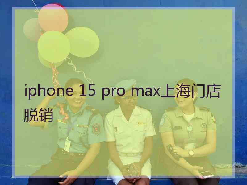 iphone 15 pro max上海门店脱销