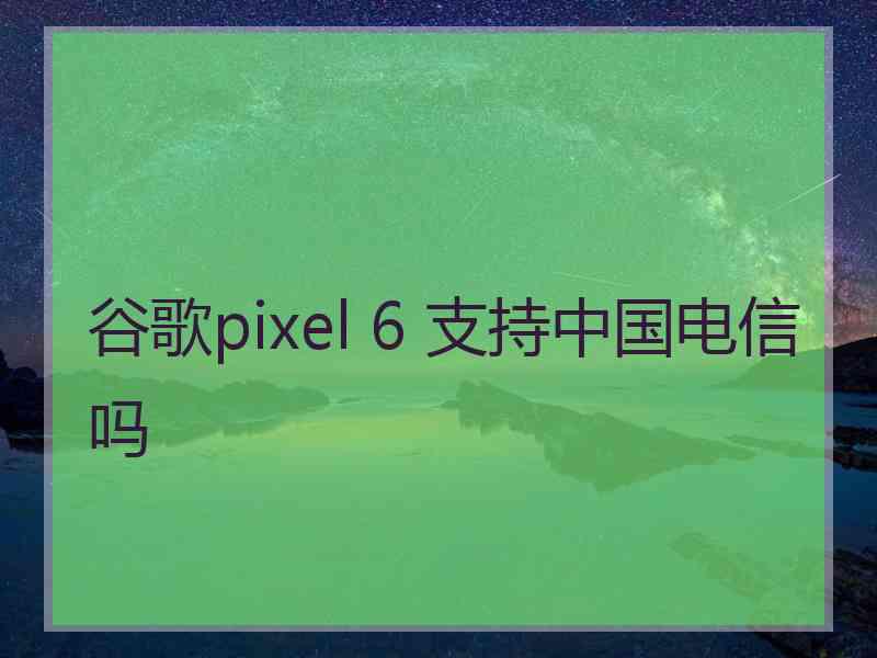 谷歌pixel 6 支持中国电信吗